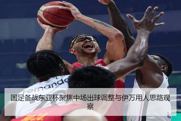 国足备战东亚杯聚焦中场出球调整与伊万用人思路观察